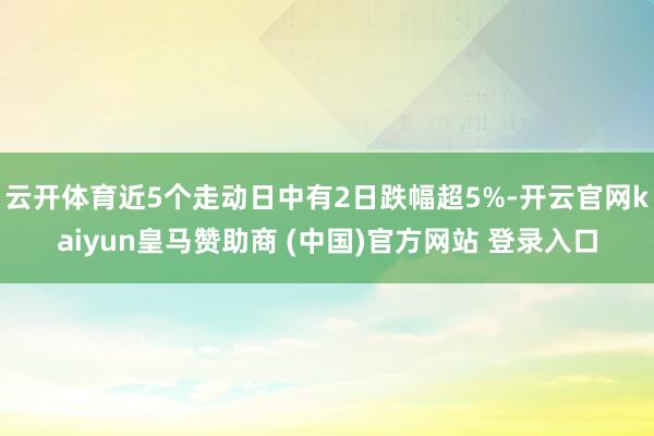 云开体育近5个走动日中有2日跌幅超5%-开云官网kaiyun皇马赞助商 (中国)官方网站 登录入口