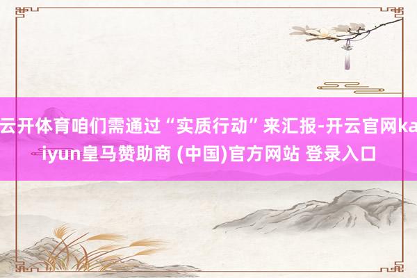云开体育咱们需通过“实质行动”来汇报-开云官网kaiyun皇马赞助商 (中国)官方网站 登录入口