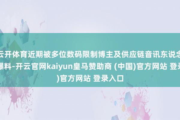云开体育近期被多位数码限制博主及供应链音讯东说念主士爆料-开云官网kaiyun皇马赞助商 (中国)官方网站 登录入口