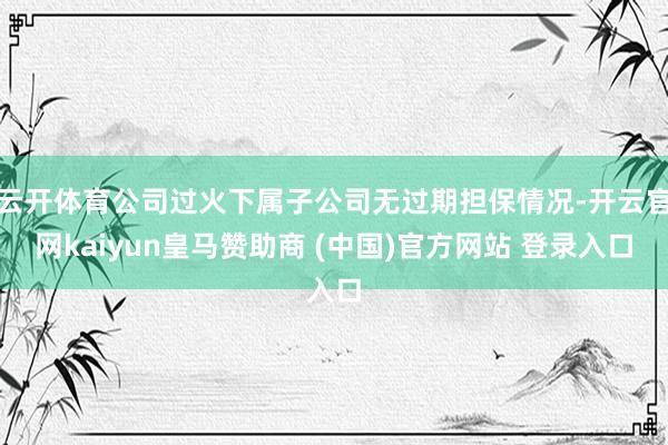 云开体育公司过火下属子公司无过期担保情况-开云官网kaiyun皇马赞助商 (中国)官方网站 登录入口