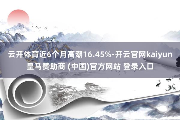 云开体育近6个月高潮16.45%-开云官网kaiyun皇马赞助商 (中国)官方网站 登录入口