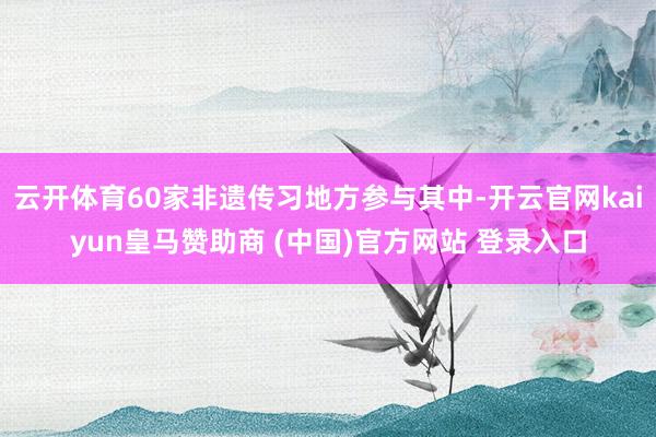 云开体育60家非遗传习地方参与其中-开云官网kaiyun皇马赞助商 (中国)官方网站 登录入口