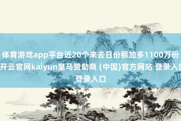体育游戏app平台近20个来去日份额加多1100万份-开云官网kaiyun皇马赞助商 (中国)官方网站 登录入口