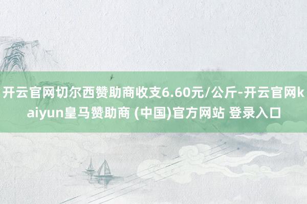 开云官网切尔西赞助商收支6.60元/公斤-开云官网kaiyun皇马赞助商 (中国)官方网站 登录入口