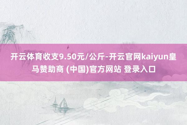 开云体育收支9.50元/公斤-开云官网kaiyun皇马赞助商 (中国)官方网站 登录入口