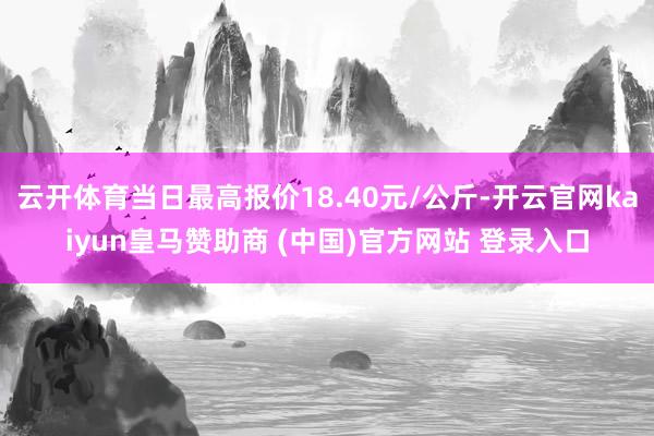 云开体育当日最高报价18.40元/公斤-开云官网kaiyun皇马赞助商 (中国)官方网站 登录入口