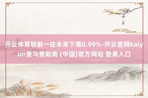 开云体育较前一往未来下落0.99%-开云官网kaiyun皇马赞助商 (中国)官方网站 登录入口