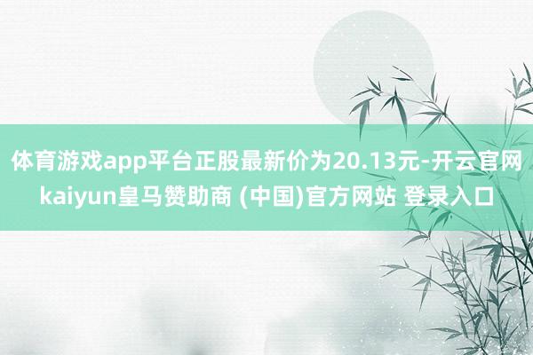 体育游戏app平台正股最新价为20.13元-开云官网kaiyun皇马赞助商 (中国)官方网站 登录入口