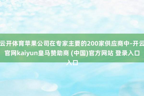 云开体育苹果公司在专家主要的200家供应商中-开云官网kaiyun皇马赞助商 (中国)官方网站 登录入口
