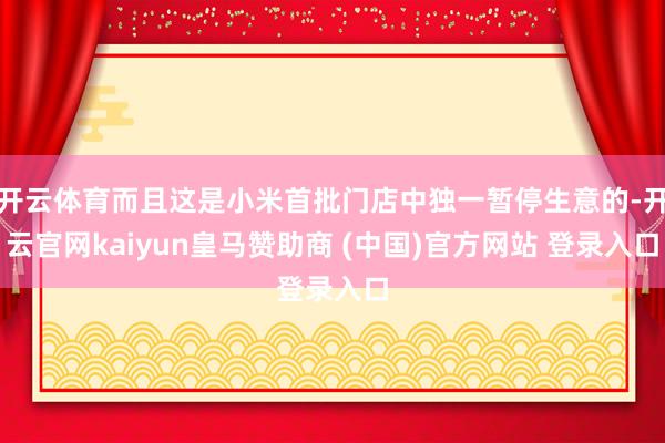 开云体育而且这是小米首批门店中独一暂停生意的-开云官网kaiyun皇马赞助商 (中国)官方网站 登录入口