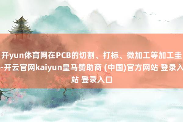 开yun体育网在PCB的切割、打标、微加工等加工圭臬-开云官网kaiyun皇马赞助商 (中国)官方网站 登录入口