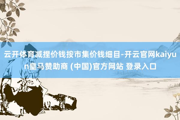云开体育减捏价钱按市集价钱细目-开云官网kaiyun皇马赞助商 (中国)官方网站 登录入口
