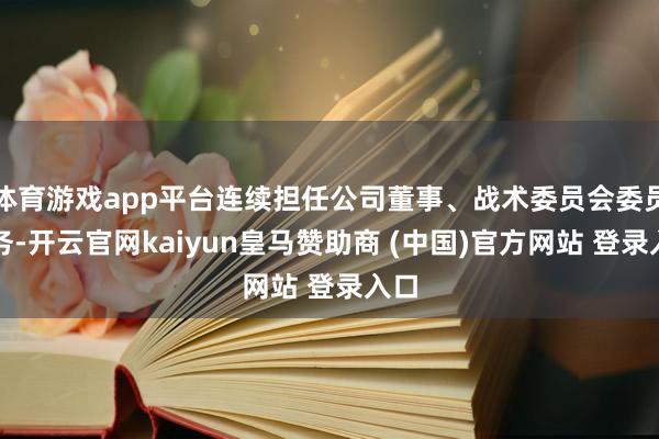 体育游戏app平台连续担任公司董事、战术委员会委员职务-开云官网kaiyun皇马赞助商 (中国)官方网站 登录入口