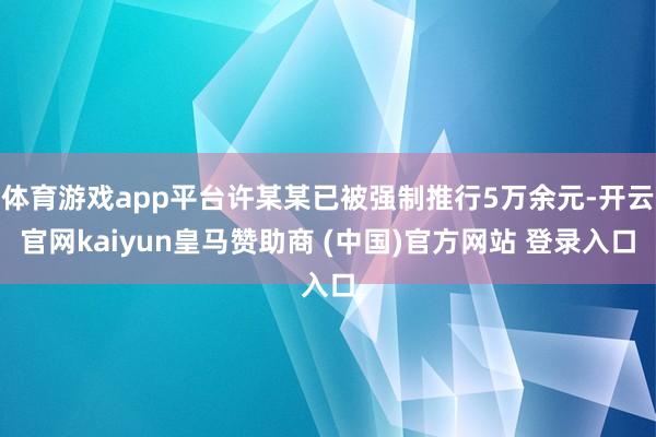 体育游戏app平台许某某已被强制推行5万余元-开云官网kaiyun皇马赞助商 (中国)官方网站 登录入口