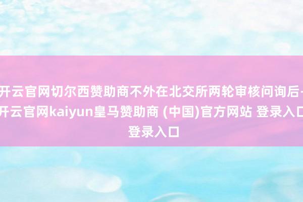 开云官网切尔西赞助商不外在北交所两轮审核问询后-开云官网kaiyun皇马赞助商 (中国)官方网站 登录入口