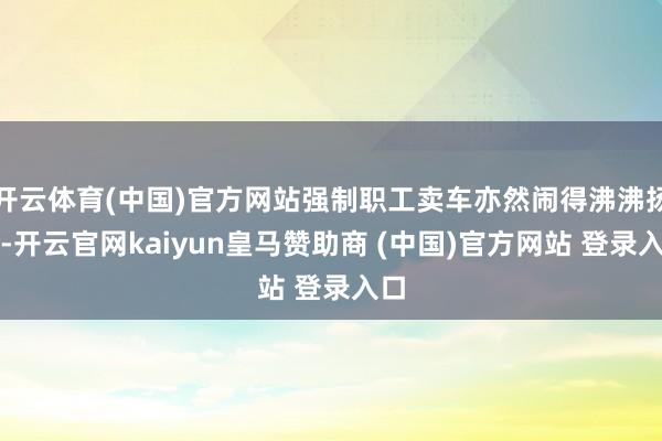 开云体育(中国)官方网站强制职工卖车亦然闹得沸沸扬扬-开云官网kaiyun皇马赞助商 (中国)官方网站 登录入口