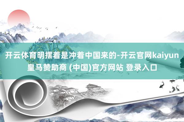 开云体育明摆着是冲着中国来的-开云官网kaiyun皇马赞助商 (中国)官方网站 登录入口