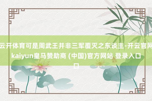 云开体育可是周武王并非三军覆灭之东谈主-开云官网kaiyun皇马赞助商 (中国)官方网站 登录入口
