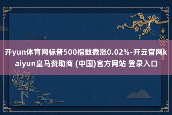 开yun体育网标普500指数微涨0.02%-开云官网kaiyun皇马赞助商 (中国)官方网站 登录入口