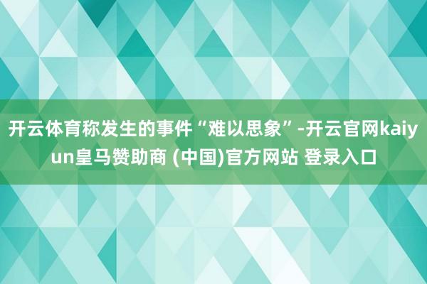 开云体育称发生的事件“难以思象”-开云官网kaiyun皇马赞助商 (中国)官方网站 登录入口