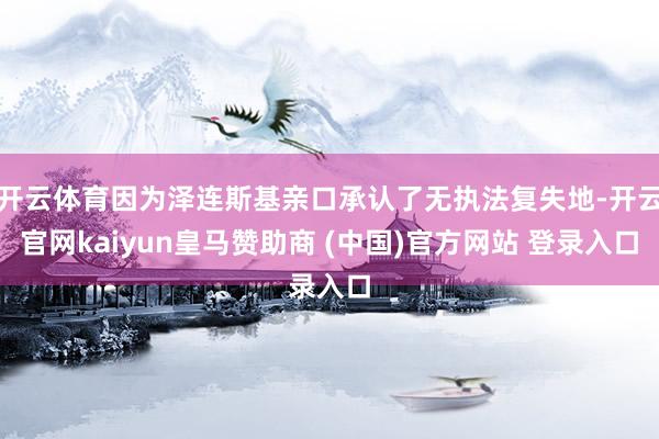 开云体育因为泽连斯基亲口承认了无执法复失地-开云官网kaiyun皇马赞助商 (中国)官方网站 登录入口