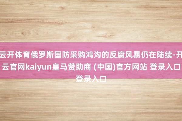 云开体育俄罗斯国防采购鸿沟的反腐风暴仍在陆续-开云官网kaiyun皇马赞助商 (中国)官方网站 登录入口