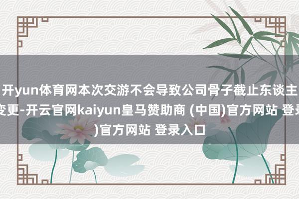 开yun体育网本次交游不会导致公司骨子截止东谈主发生变更-开云官网kaiyun皇马赞助商 (中国)官方网站 登录入口