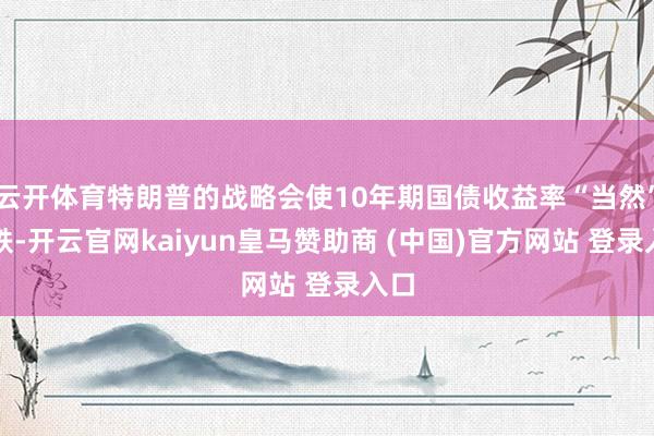 云开体育特朗普的战略会使10年期国债收益率“当然”下跌-开云官网kaiyun皇马赞助商 (中国)官方网站 登录入口