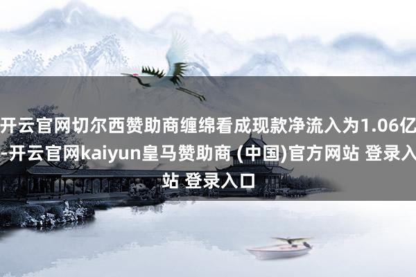 开云官网切尔西赞助商缠绵看成现款净流入为1.06亿元-开云官网kaiyun皇马赞助商 (中国)官方网站 登录入口