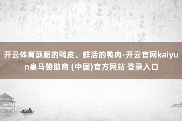 开云体育酥脆的鸭皮、鲜活的鸭肉-开云官网kaiyun皇马赞助商 (中国)官方网站 登录入口