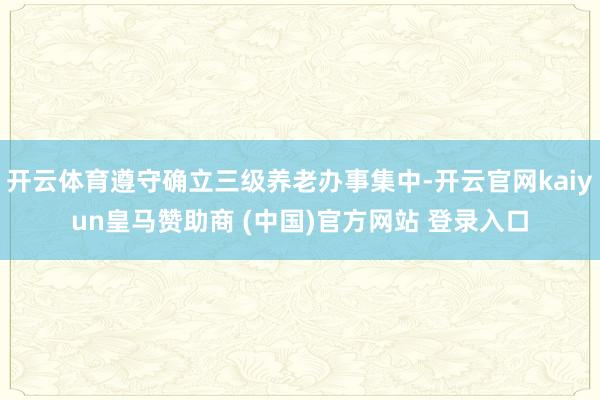 开云体育遵守确立三级养老办事集中-开云官网kaiyun皇马赞助商 (中国)官方网站 登录入口