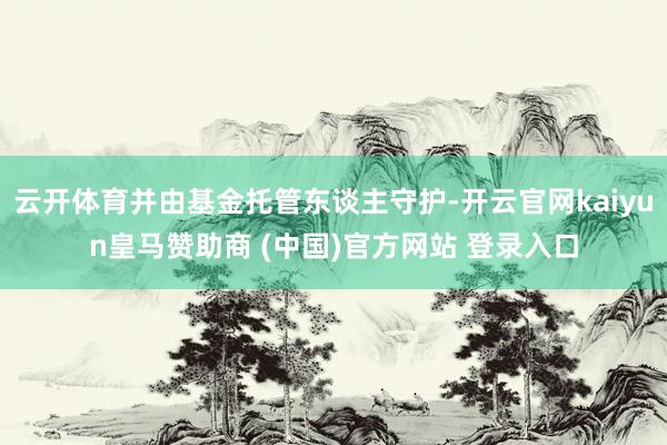 云开体育并由基金托管东谈主守护-开云官网kaiyun皇马赞助商 (中国)官方网站 登录入口