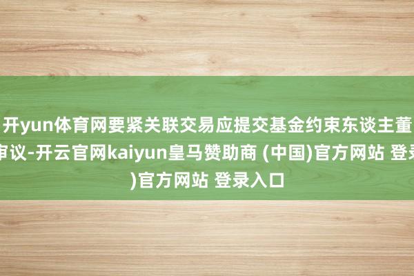 开yun体育网要紧关联交易应提交基金约束东谈主董事会审议-开云官网kaiyun皇马赞助商 (中国)官方网站 登录入口