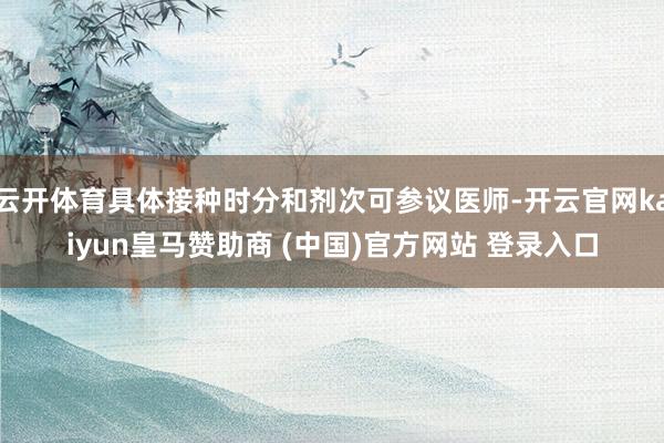 云开体育具体接种时分和剂次可参议医师-开云官网kaiyun皇马赞助商 (中国)官方网站 登录入口