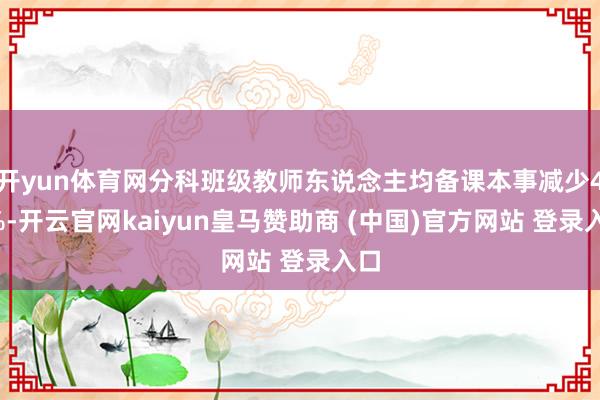 开yun体育网分科班级教师东说念主均备课本事减少40%-开云官网kaiyun皇马赞助商 (中国)官方网站 登录入口