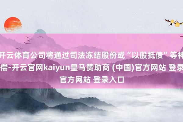 开云体育公司将通过司法冻结股份或“以股抵债”等神志追偿-开云官网kaiyun皇马赞助商 (中国)官方网站 登录入口