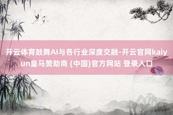 开云体育鼓舞AI与各行业深度交融-开云官网kaiyun皇马赞助商 (中国)官方网站 登录入口