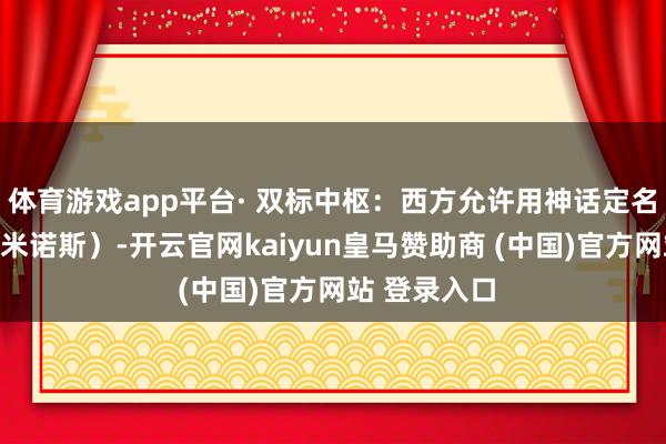 体育游戏app平台· 双标中枢:西方允许用神话定名自己文雅(米诺斯)-开云官网kaiyun皇马赞助商 (中国)官方网站 登录入口