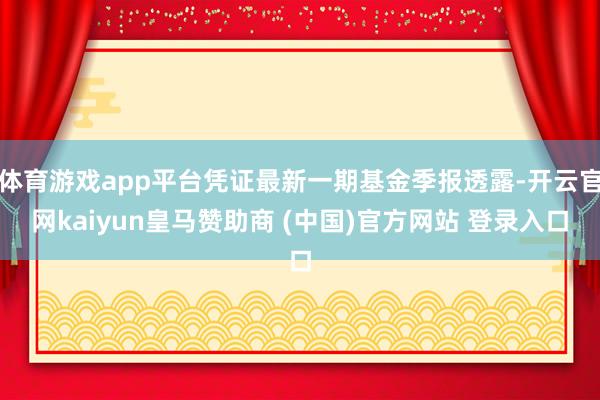 体育游戏app平台凭证最新一期基金季报透露-开云官网kaiyun皇马赞助商 (中国)官方网站 登录入口