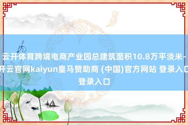 云开体育跨境电商产业园总建筑面积10.8万平淡米-开云官网kaiyun皇马赞助商 (中国)官方网站 登录入口