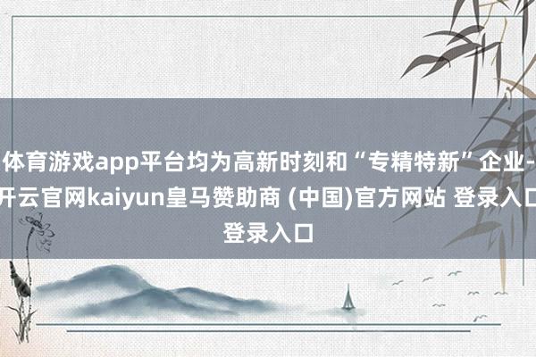 体育游戏app平台均为高新时刻和“专精特新”企业-开云官网kaiyun皇马赞助商 (中国)官方网站 登录入口