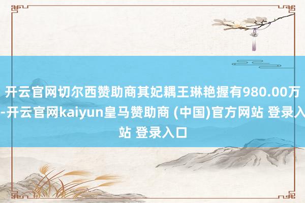 开云官网切尔西赞助商其妃耦王琳艳握有980.00万股-开云官网kaiyun皇马赞助商 (中国)官方网站 登录入口