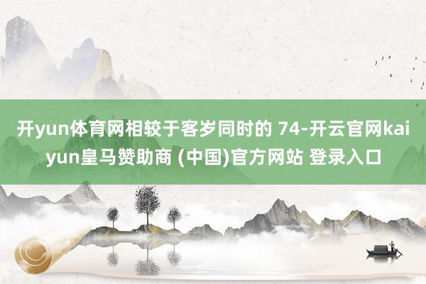 开yun体育网相较于客岁同时的 74-开云官网kaiyun皇马赞助商 (中国)官方网站 登录入口