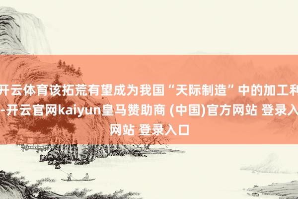 开云体育该拓荒有望成为我国“天际制造”中的加工利器-开云官网kaiyun皇马赞助商 (中国)官方网站 登录入口