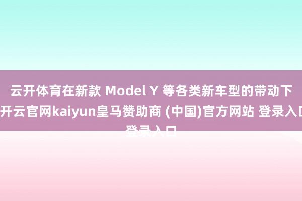 云开体育在新款 Model Y 等各类新车型的带动下-开云官网kaiyun皇马赞助商 (中国)官方网站 登录入口