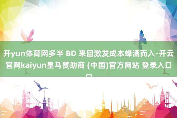 开yun体育网多半 BD 来回激发成本蜂涌而入-开云官网kaiyun皇马赞助商 (中国)官方网站 登录入口