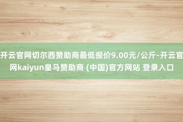 开云官网切尔西赞助商最低报价9.00元/公斤-开云官网kaiyun皇马赞助商 (中国)官方网站 登录入口