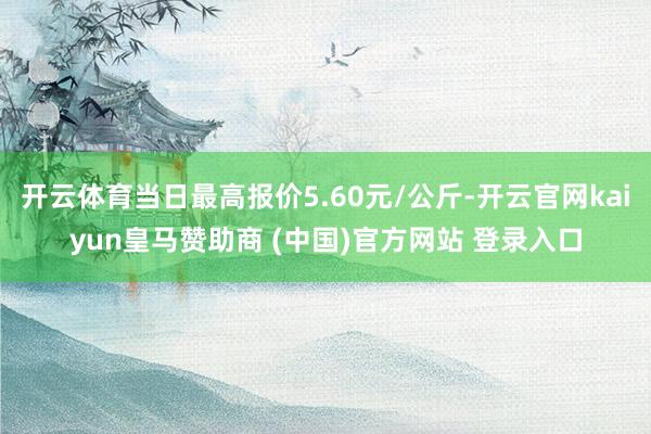 开云体育当日最高报价5.60元/公斤-开云官网kaiyun皇马赞助商 (中国)官方网站 登录入口
