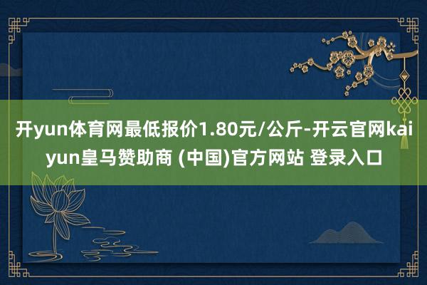 开yun体育网最低报价1.80元/公斤-开云官网kaiyun皇马赞助商 (中国)官方网站 登录入口