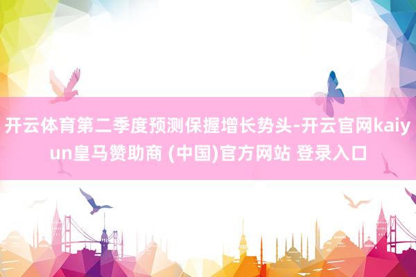 开云体育第二季度预测保握增长势头-开云官网kaiyun皇马赞助商 (中国)官方网站 登录入口